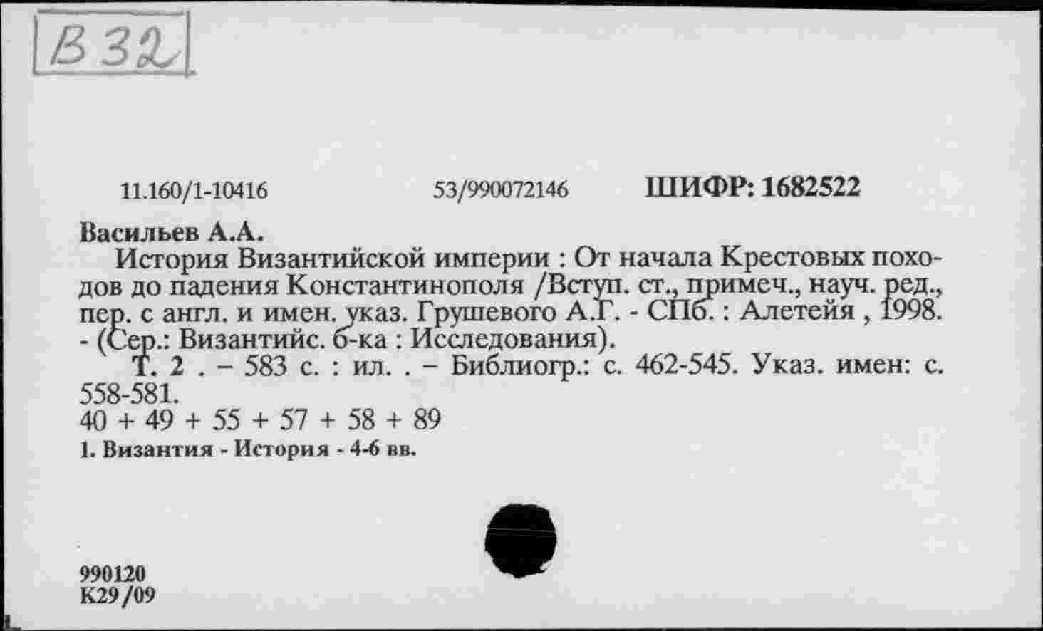 ﻿11.160/1-10416	53/990072146 ШИФР: 1682522
Васильев А.А.
История Византийской империи : От начала Крестовых походов до падения Константинополя /Вступ, ст., примеч., науч, ред., пер. с англ, и имен. указ. Грушевого А.Г. - СПб. : Алетейя , 1998. - (Сер.: Византийс. б-ка : Исследования).
Т. 2 . - 583 с. : ил. . - Библиогр.: с. 462-545. Указ, имен: с. 558-581.
40 + 49 + 55 + 57 + 58 + 89
1. Византия - История - 4-6 вв.
990120 К29/09